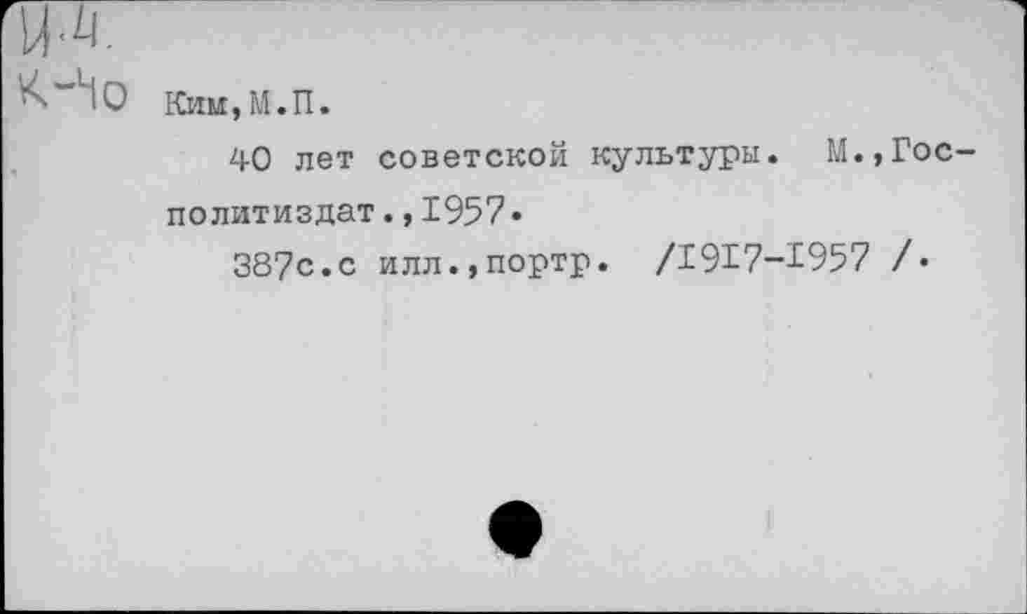 ﻿Но
Ким,М.П.
40 лет советской культуры. М. Политиздат.,1957•
387с.с илл.,портр. /1917-1957
Гос